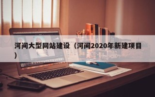 湘西河间大型网站建设（河间2020年新建项目）