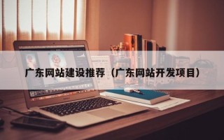 湘西广东网站建设推荐（广东网站开发项目）