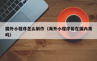 湘西国外小程序怎么制作（海外小程序能在国内用吗）