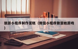 湘西旅游小程序制作蛋糕（微信小程序做蛋糕游戏）